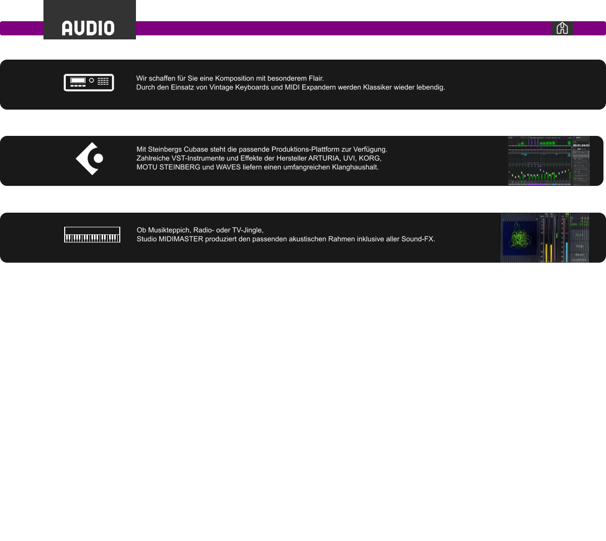 Ob Musikteppich, Radio- oder TV-Jingle,  Studio MIDIMASTER produziert den passenden akustischen Rahmen inklusive aller Sound-FX. Mit Steinbergs Cubase steht die passende Produktions-Plattform zur Verfügung. Zahlreiche VST-Instrumente und Effekte der Hersteller ARTURIA, UVI, KORG,  MOTU STEINBERG und WAVES liefern einen umfangreichen Klanghaushalt. Wir schaffen für Sie eine Komposition mit besonderem Flair.  Durch den Einsatz von Vintage Keyboards und MIDI Expandern werden Klassiker wieder lebendig.